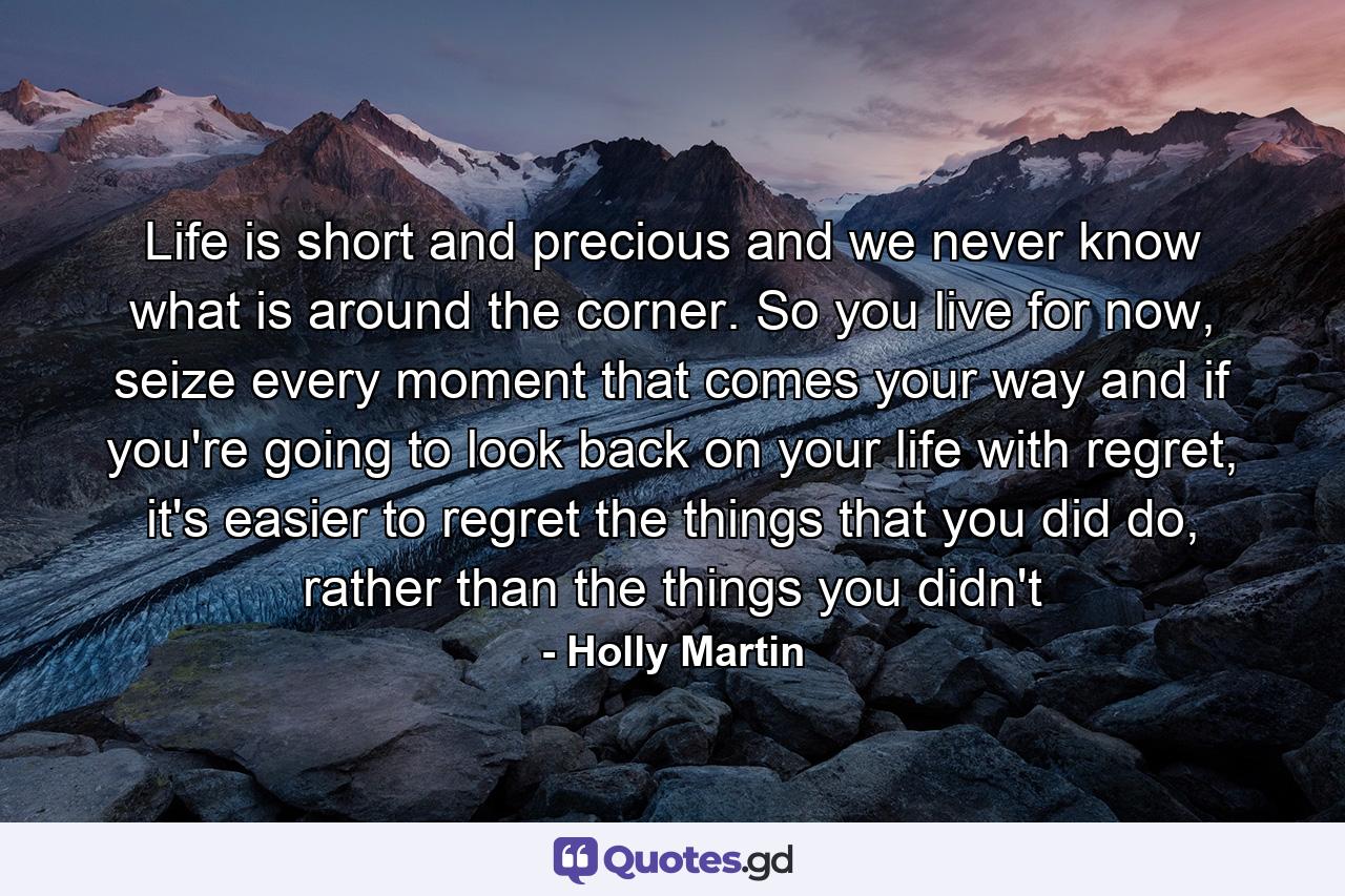 Life is short and precious and we never know what is around the corner. So you live for now, seize every moment that comes your way and if you're going to look back on your life with regret, it's easier to regret the things that you did do, rather than the things you didn't - Quote by Holly Martin