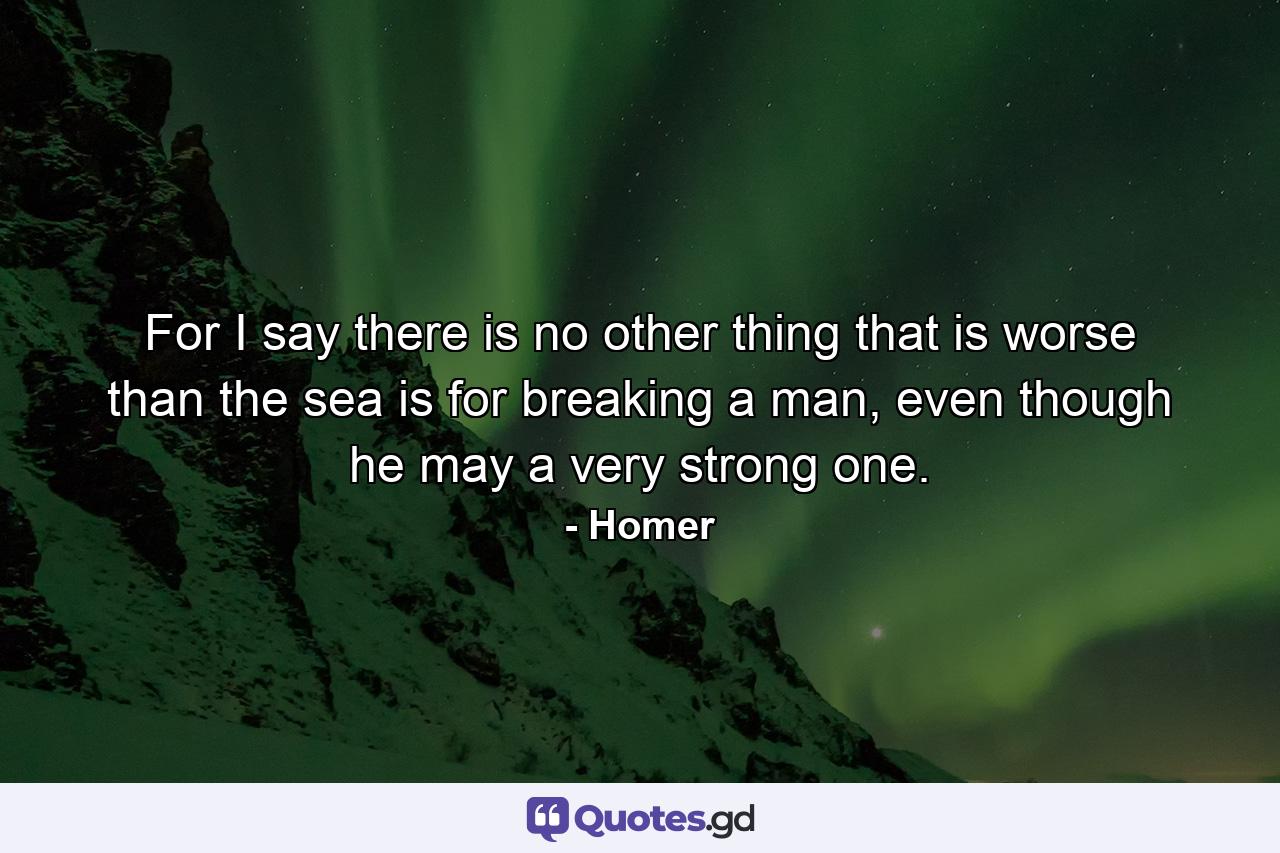 For I say there is no other thing that is worse than the sea is for breaking a man, even though he may a very strong one. - Quote by Homer