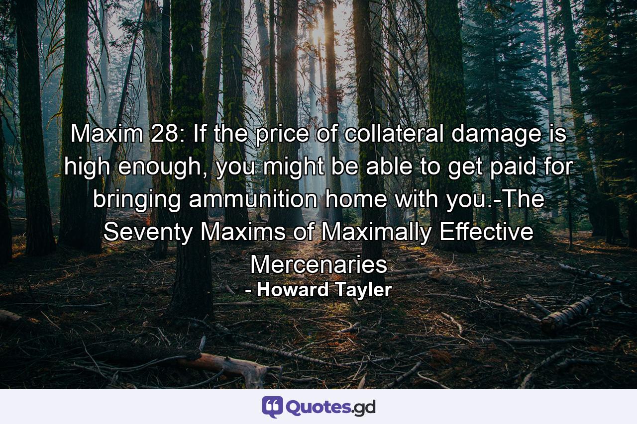 Maxim 28: If the price of collateral damage is high enough, you might be able to get paid for bringing ammunition home with you.-The Seventy Maxims of Maximally Effective Mercenaries - Quote by Howard Tayler