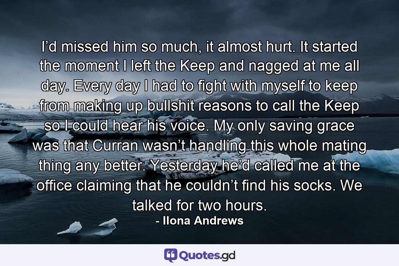 I’d missed him so much, it almost hurt. It started the moment I left the Keep and nagged at me all day. Every day I had to fight with myself to keep from making up bullshit reasons to call the Keep so I could hear his voice. My only saving grace was that Curran wasn’t handling this whole mating thing any better. Yesterday he’d called me at the office claiming that he couldn’t find his socks. We talked for two hours. - Quote by Ilona Andrews