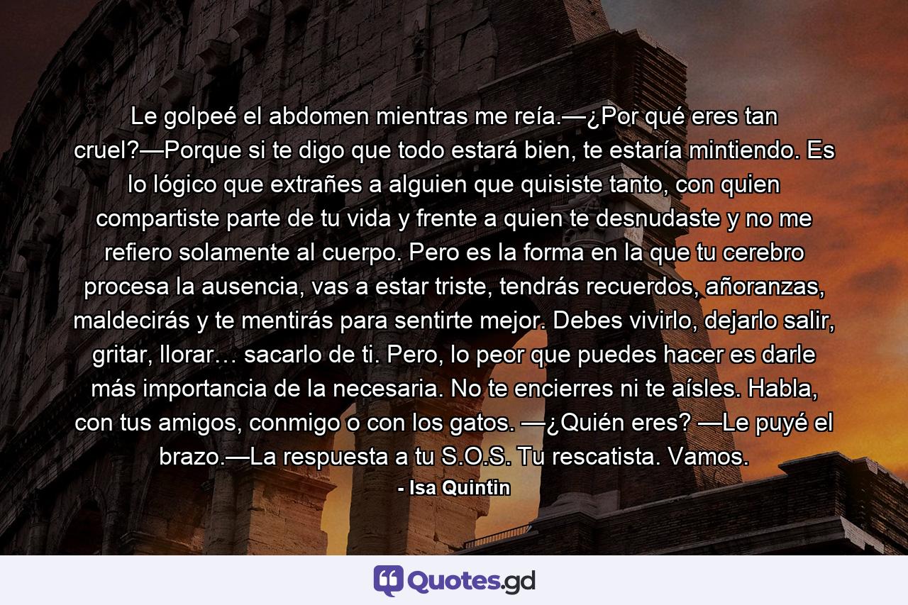 Le golpeé el abdomen mientras me reía.—¿Por qué eres tan cruel?—Porque si te digo que todo estará bien, te estaría mintiendo. Es lo lógico que extrañes a alguien que quisiste tanto, con quien compartiste parte de tu vida y frente a quien te desnudaste y no me refiero solamente al cuerpo. Pero es la forma en la que tu cerebro procesa la ausencia, vas a estar triste, tendrás recuerdos, añoranzas, maldecirás y te mentirás para sentirte mejor. Debes vivirlo, dejarlo salir, gritar, llorar… sacarlo de ti. Pero, lo peor que puedes hacer es darle más importancia de la necesaria. No te encierres ni te aísles. Habla, con tus amigos, conmigo o con los gatos. —¿Quién eres? —Le puyé el brazo.—La respuesta a tu S.O.S. Tu rescatista. Vamos. - Quote by Isa Quintin