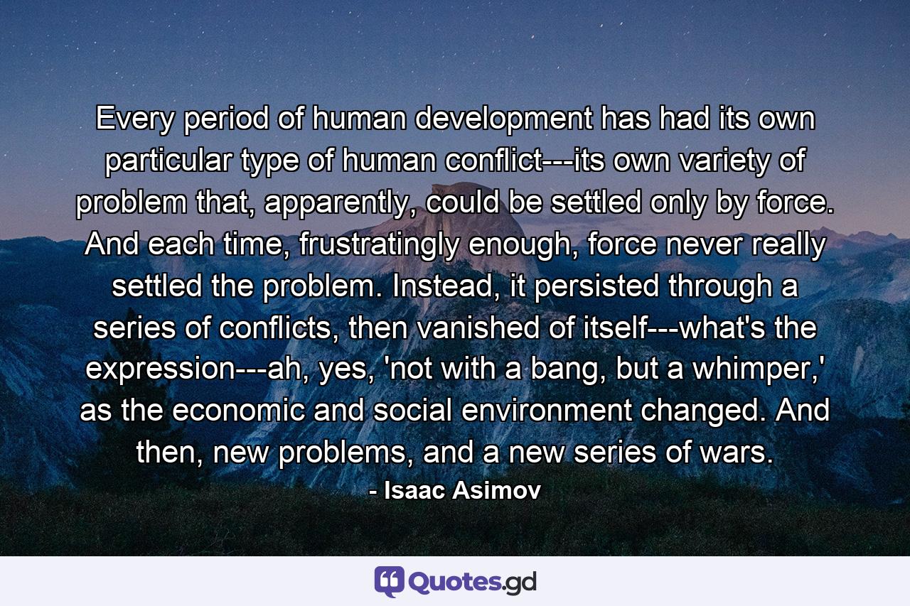 Every period of human development has had its own particular type of human conflict---its own variety of problem that, apparently, could be settled only by force. And each time, frustratingly enough, force never really settled the problem. Instead, it persisted through a series of conflicts, then vanished of itself---what's the expression---ah, yes, 'not with a bang, but a whimper,' as the economic and social environment changed. And then, new problems, and a new series of wars. - Quote by Isaac Asimov