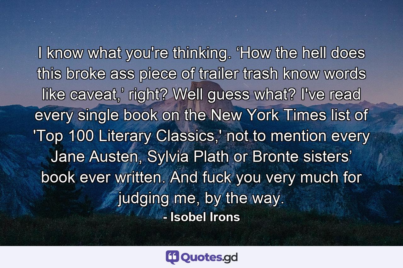 I know what you're thinking. ‘How the hell does this broke ass piece of trailer trash know words like caveat,’ right? Well guess what? I've read every single book on the New York Times list of 'Top 100 Literary Classics,' not to mention every Jane Austen, Sylvia Plath or Bronte sisters’ book ever written. And fuck you very much for judging me, by the way. - Quote by Isobel Irons