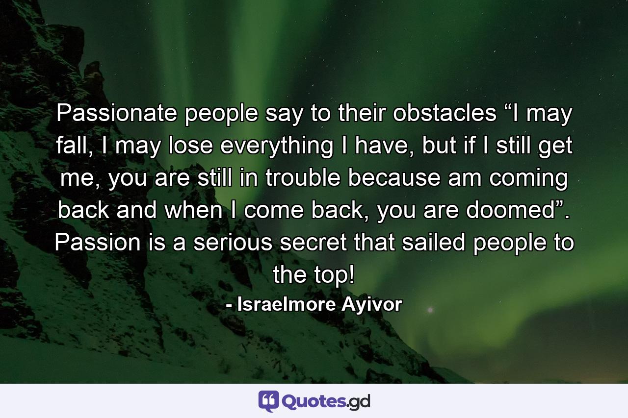 Passionate people say to their obstacles “I may fall, I may lose everything I have, but if I still get me, you are still in trouble because am coming back and when I come back, you are doomed”. Passion is a serious secret that sailed people to the top! - Quote by Israelmore Ayivor