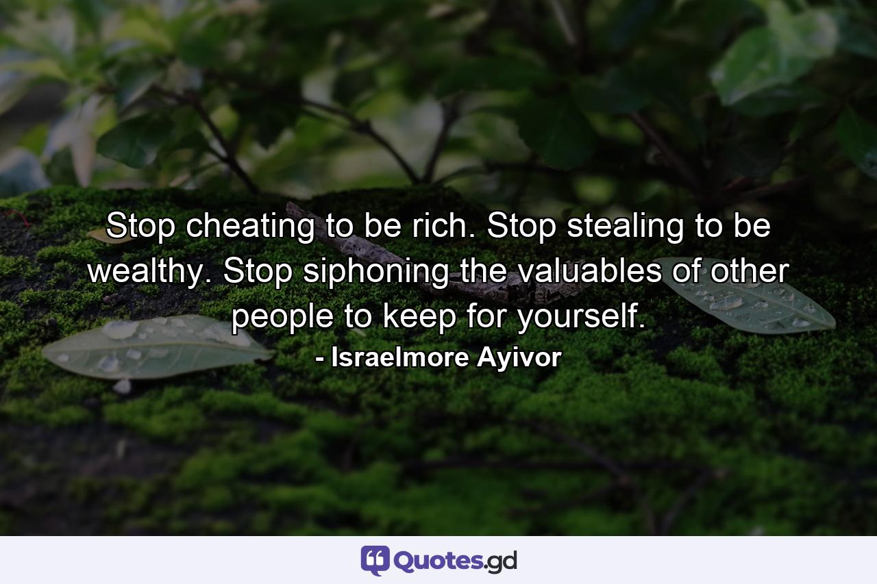 Stop cheating to be rich. Stop stealing to be wealthy. Stop siphoning the valuables of other people to keep for yourself. - Quote by Israelmore Ayivor