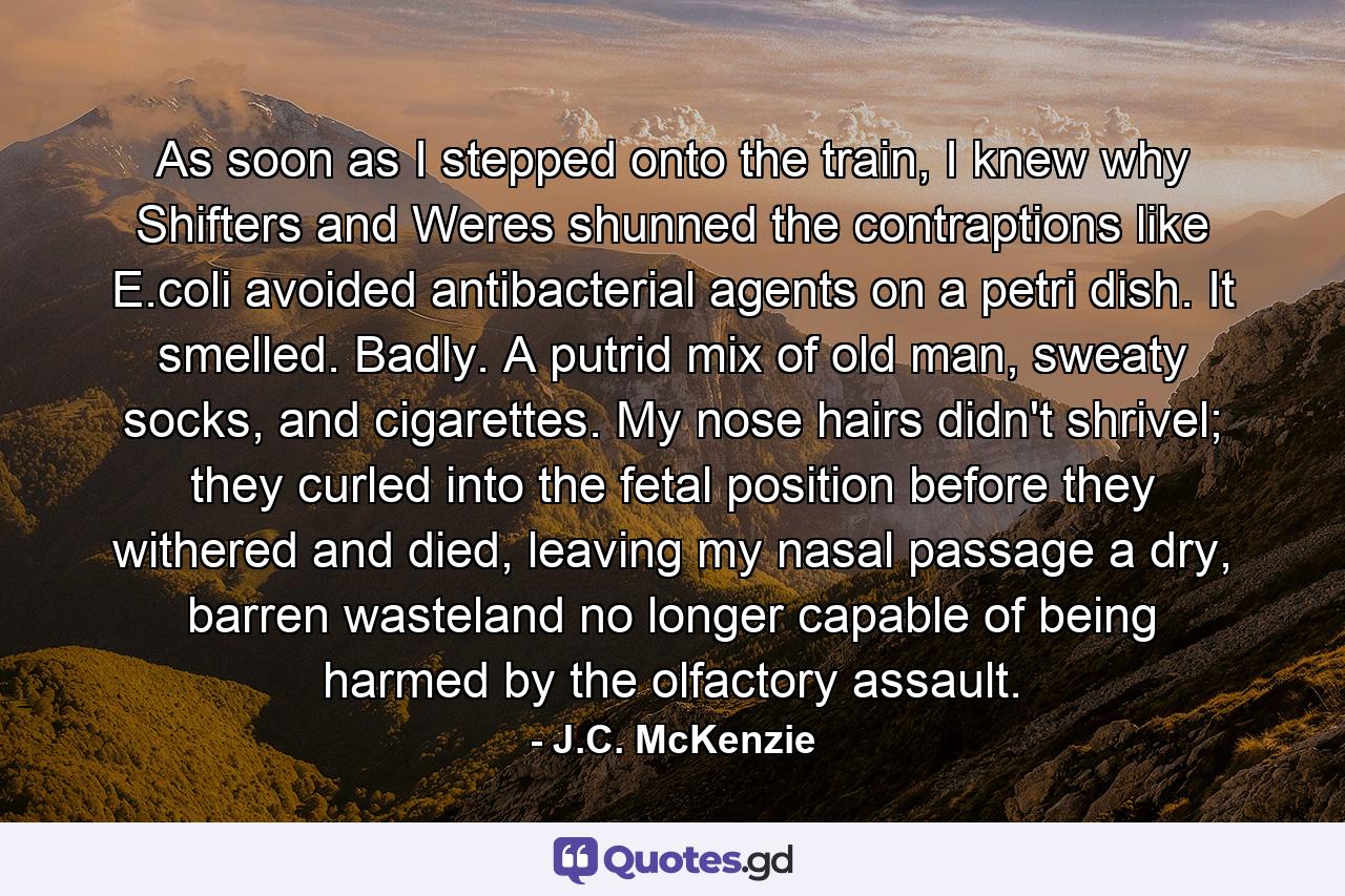 As soon as I stepped onto the train, I knew why Shifters and Weres shunned the contraptions like E.coli avoided antibacterial agents on a petri dish. It smelled. Badly. A putrid mix of old man, sweaty socks, and cigarettes. My nose hairs didn't shrivel; they curled into the fetal position before they withered and died, leaving my nasal passage a dry, barren wasteland no longer capable of being harmed by the olfactory assault. - Quote by J.C. McKenzie