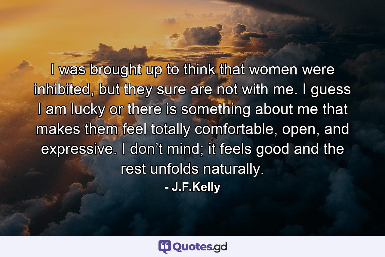 I was brought up to think that women were inhibited, but they sure are not with me. I guess I am lucky or there is something about me that makes them feel totally comfortable, open, and expressive. I don’t mind; it feels good and the rest unfolds naturally. - Quote by J.F.Kelly