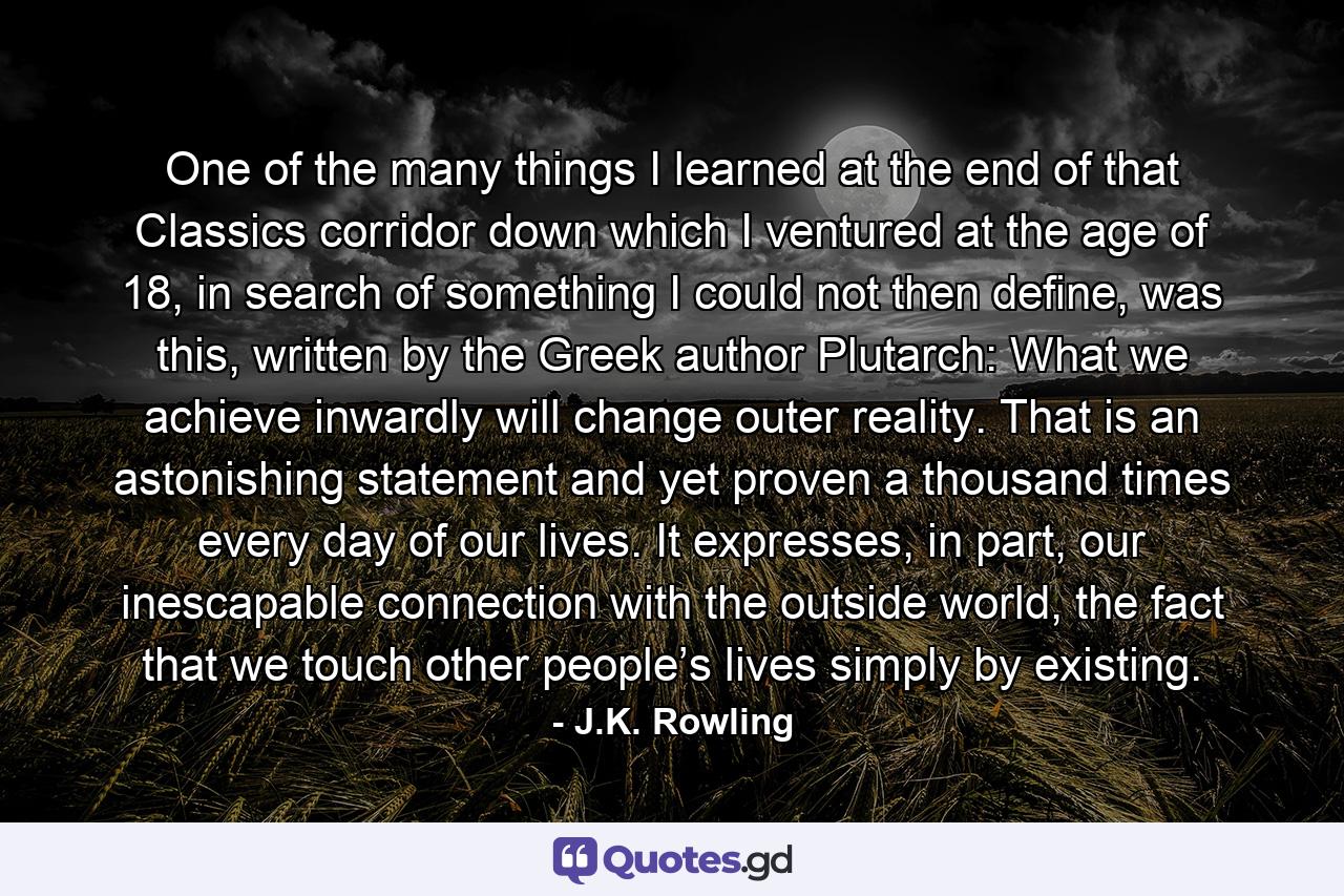 One of the many things I learned at the end of that Classics corridor down which I ventured at the age of 18, in search of something I could not then define, was this, written by the Greek author Plutarch: What we achieve inwardly will change outer reality. That is an astonishing statement and yet proven a thousand times every day of our lives. It expresses, in part, our inescapable connection with the outside world, the fact that we touch other people’s lives simply by existing. - Quote by J.K. Rowling