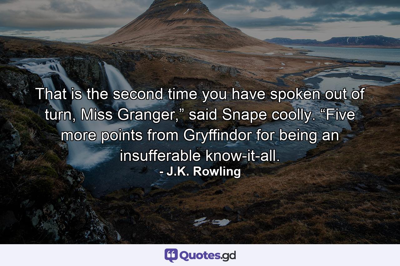 That is the second time you have spoken out of turn, Miss Granger,” said Snape coolly. “Five more points from Gryffindor for being an insufferable know-it-all. - Quote by J.K. Rowling