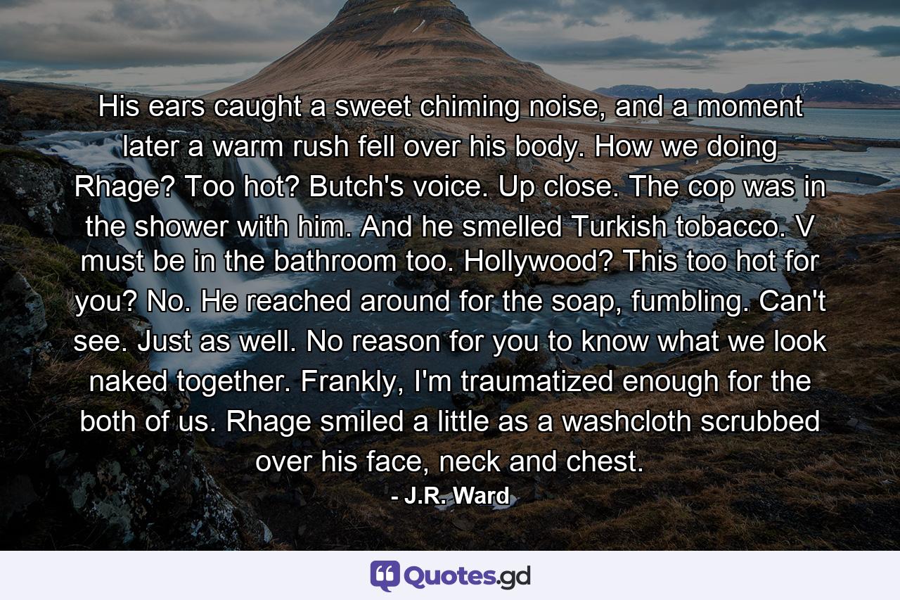 His ears caught a sweet chiming noise, and a moment later a warm rush fell over his body. How we doing Rhage? Too hot? Butch's voice. Up close. The cop was in the shower with him. And he smelled Turkish tobacco. V must be in the bathroom too. Hollywood? This too hot for you? No. He reached around for the soap, fumbling. Can't see. Just as well. No reason for you to know what we look naked together. Frankly, I'm traumatized enough for the both of us. Rhage smiled a little as a washcloth scrubbed over his face, neck and chest. - Quote by J.R. Ward