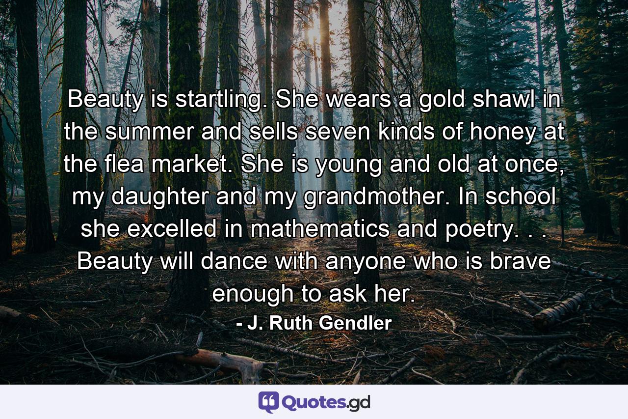 Beauty is startling. She wears a gold shawl in the summer and sells seven kinds of honey at the flea market. She is young and old at once, my daughter and my grandmother. In school she excelled in mathematics and poetry. . . Beauty will dance with anyone who is brave enough to ask her. - Quote by J. Ruth Gendler