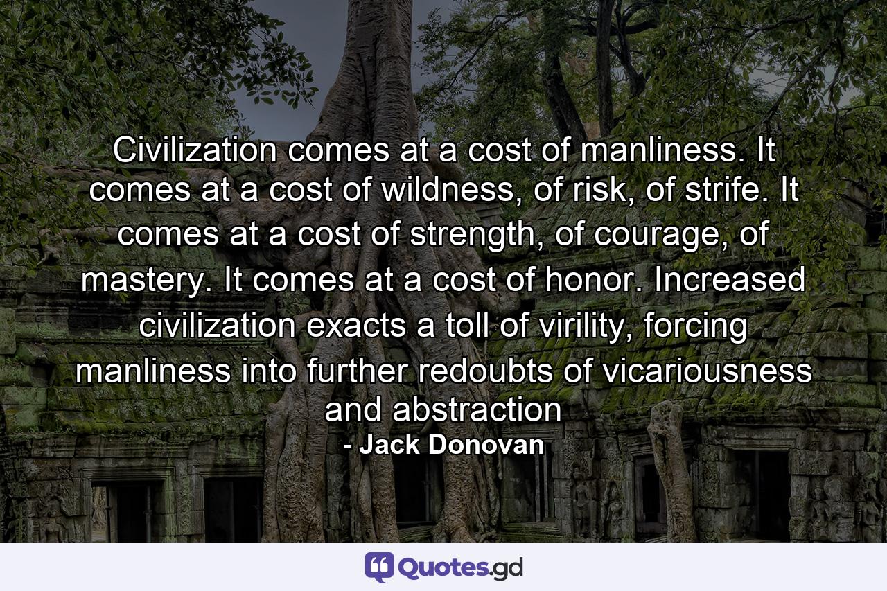 Civilization comes at a cost of manliness. It comes at a cost of wildness, of risk, of strife. It comes at a cost of strength, of courage, of mastery. It comes at a cost of honor. Increased civilization exacts a toll of virility, forcing manliness into further redoubts of vicariousness and abstraction - Quote by Jack Donovan