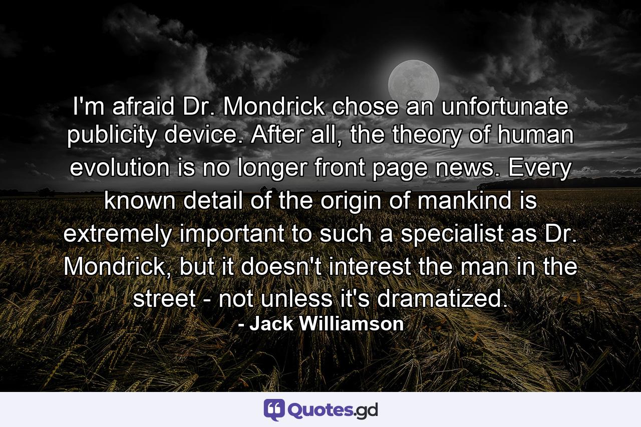 I'm afraid Dr. Mondrick chose an unfortunate publicity device. After all, the theory of human evolution is no longer front page news. Every known detail of the origin of mankind is extremely important to such a specialist as Dr. Mondrick, but it doesn't interest the man in the street - not unless it's dramatized. - Quote by Jack Williamson