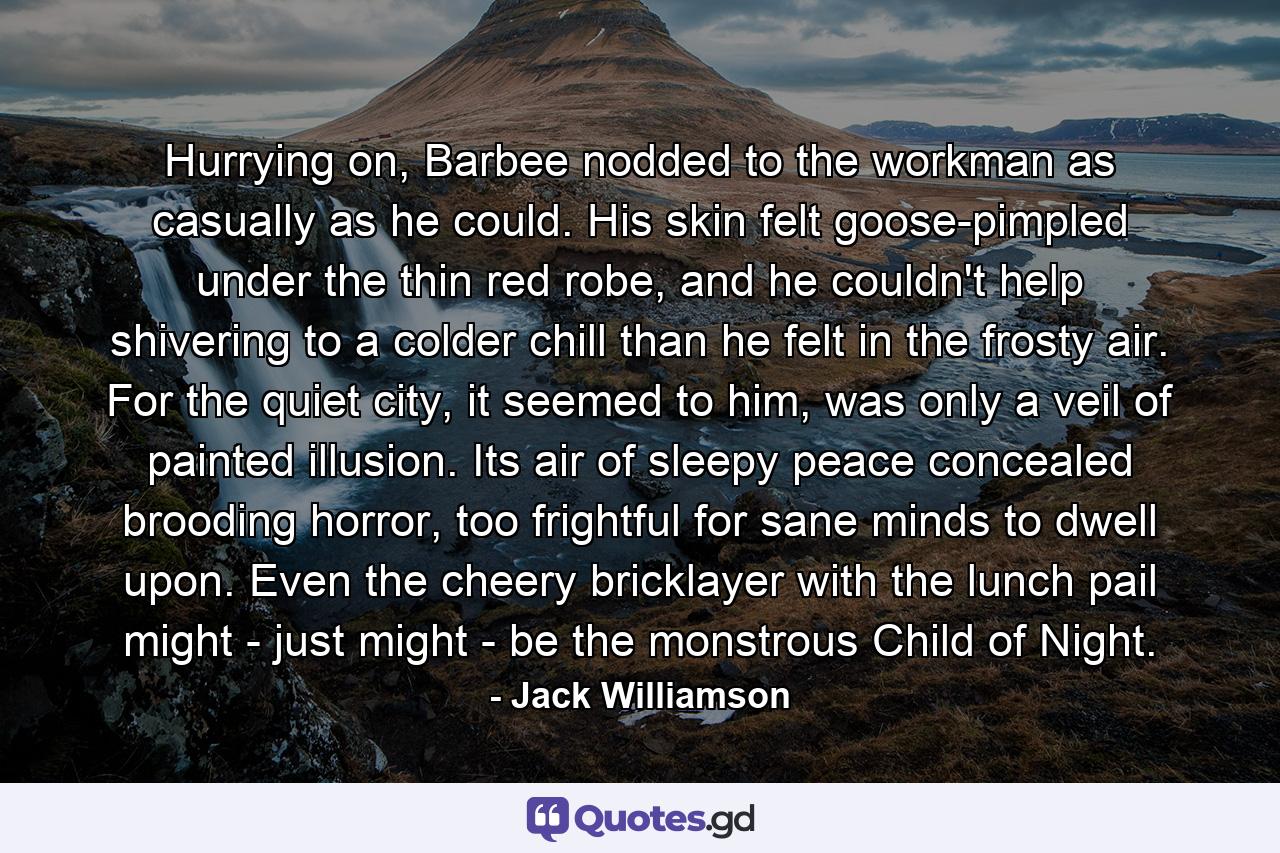 Hurrying on, Barbee nodded to the workman as casually as he could. His skin felt goose-pimpled under the thin red robe, and he couldn't help shivering to a colder chill than he felt in the frosty air. For the quiet city, it seemed to him, was only a veil of painted illusion. Its air of sleepy peace concealed brooding horror, too frightful for sane minds to dwell upon. Even the cheery bricklayer with the lunch pail might - just might - be the monstrous Child of Night. - Quote by Jack Williamson