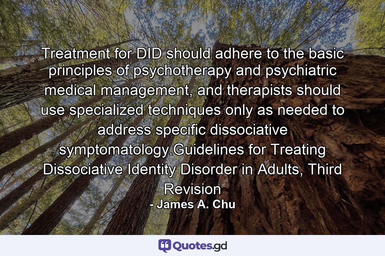 Treatment for DID should adhere to the basic principles of psychotherapy and psychiatric medical management, and therapists should use specialized techniques only as needed to address specific dissociative symptomatology.Guidelines for Treating Dissociative Identity Disorder in Adults, Third Revision - Quote by James A. Chu