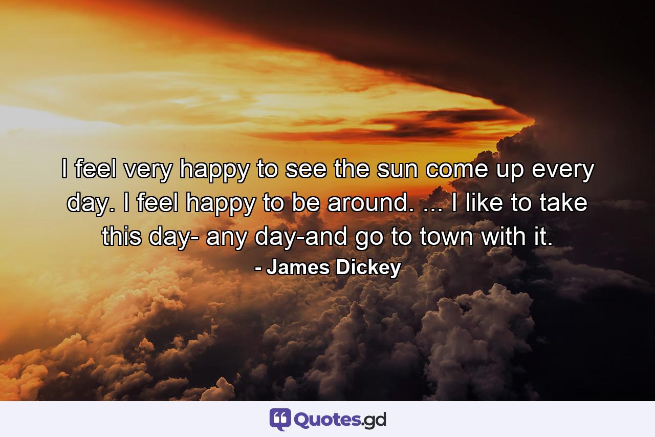 I feel very happy to see the sun come up every day. I feel happy to be around. ... I like to take this day- any day-and go to town with it. - Quote by James Dickey