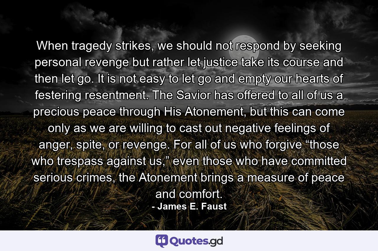 When tragedy strikes, we should not respond by seeking personal revenge but rather let justice take its course and then let go. It is not easy to let go and empty our hearts of festering resentment. The Savior has offered to all of us a precious peace through His Atonement, but this can come only as we are willing to cast out negative feelings of anger, spite, or revenge. For all of us who forgive “those who trespass against us,” even those who have committed serious crimes, the Atonement brings a measure of peace and comfort. - Quote by James E. Faust