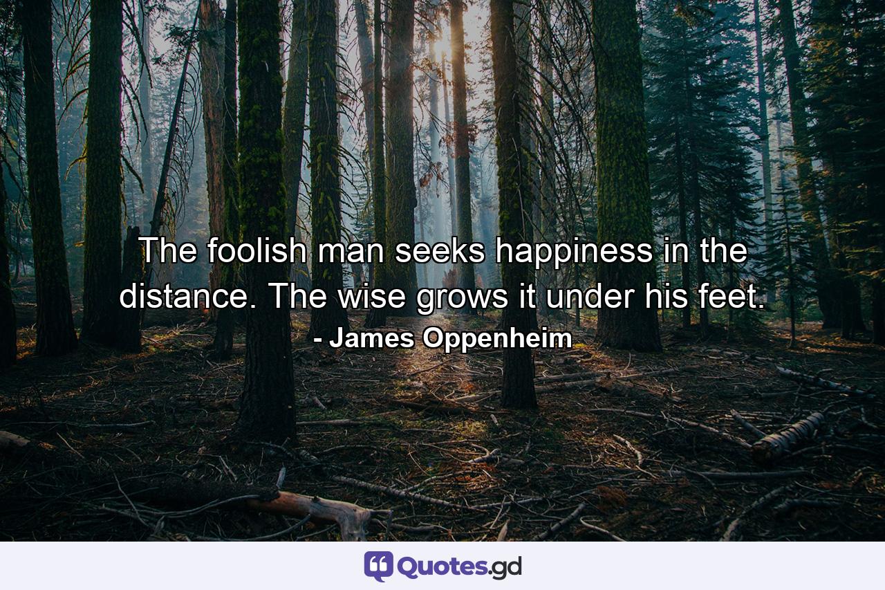 The foolish man seeks happiness in the distance. The wise grows it under his feet. - Quote by James Oppenheim