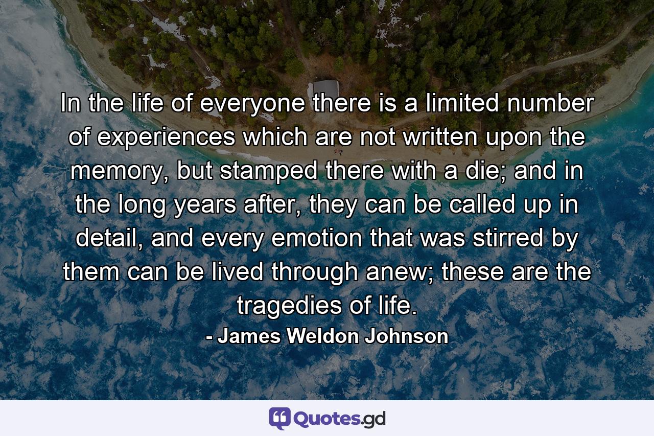 In the life of everyone there is a limited number of experiences which are not written upon the memory, but stamped there with a die; and in the long years after, they can be called up in detail, and every emotion that was stirred by them can be lived through anew; these are the tragedies of life. - Quote by James Weldon Johnson