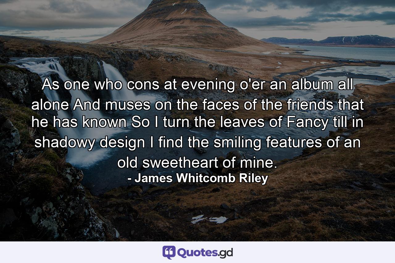 As one who cons at evening o'er an album all alone  And muses on the faces of the friends that he has known  So I turn the leaves of Fancy  till in shadowy design I find the smiling features of an old sweetheart of mine. - Quote by James Whitcomb Riley