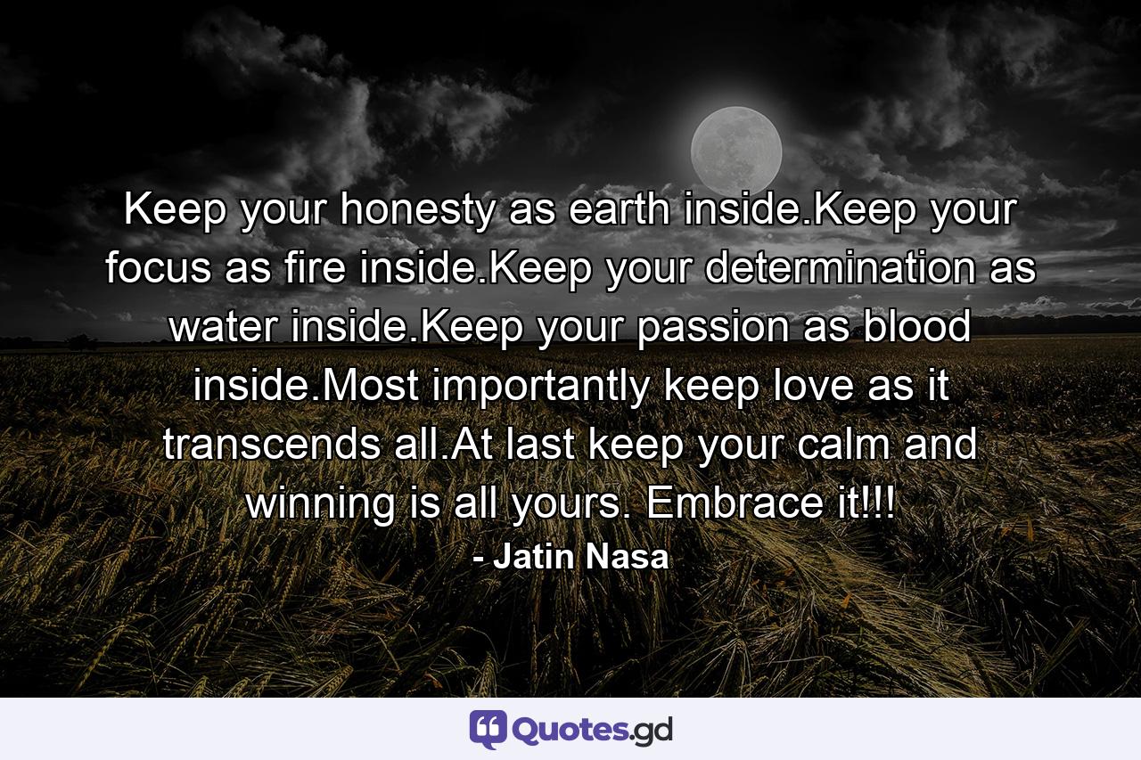 Keep your honesty as earth inside.Keep your focus as fire inside.Keep your determination as water inside.Keep your passion as blood inside.Most importantly keep love as it transcends all.At last keep your calm and winning is all yours. Embrace it!!! - Quote by Jatin Nasa