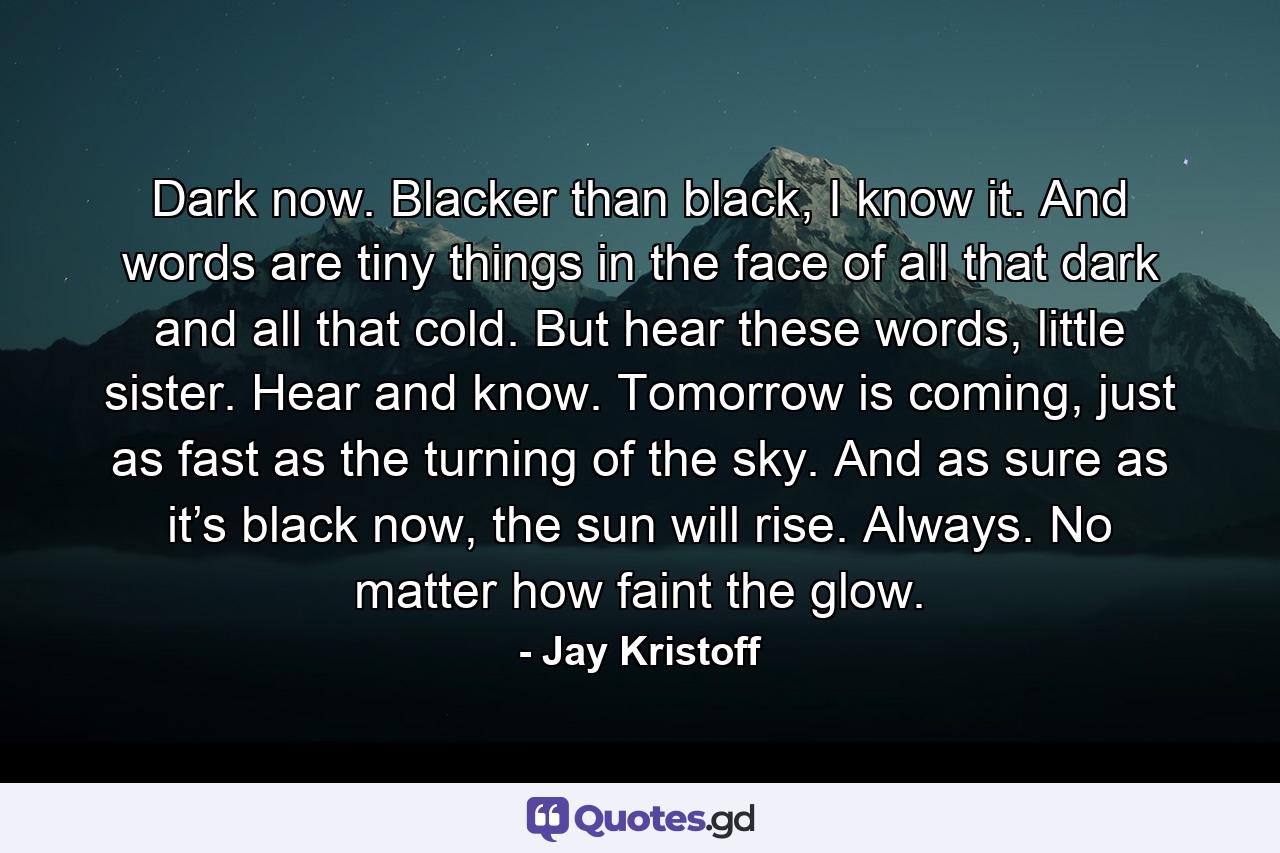 Dark now. Blacker than black, I know it. And words are tiny things in the face of all that dark and all that cold. But hear these words, little sister. Hear and know. Tomorrow is coming, just as fast as the turning of the sky. And as sure as it’s black now, the sun will rise. Always. No matter how faint the glow. - Quote by Jay Kristoff