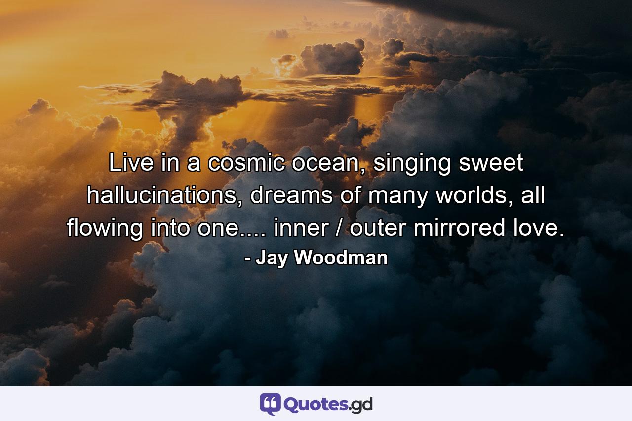 Live in a cosmic ocean, singing sweet hallucinations, dreams of many worlds, all flowing into one.... inner / outer mirrored love. - Quote by Jay Woodman