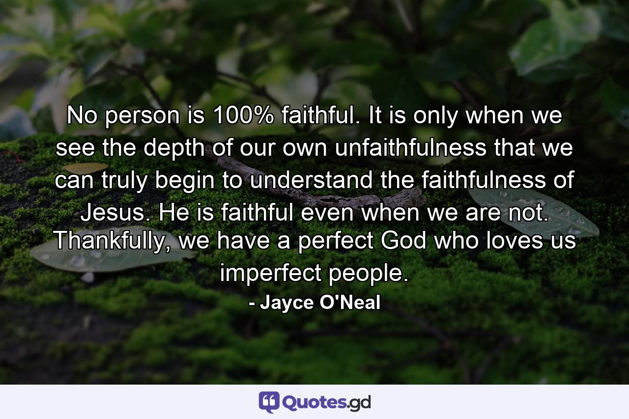 No person is 100% faithful. It is only when we see the depth of our own unfaithfulness that we can truly begin to understand the faithfulness of Jesus. He is faithful even when we are not. Thankfully, we have a perfect God who loves us imperfect people. - Quote by Jayce O'Neal