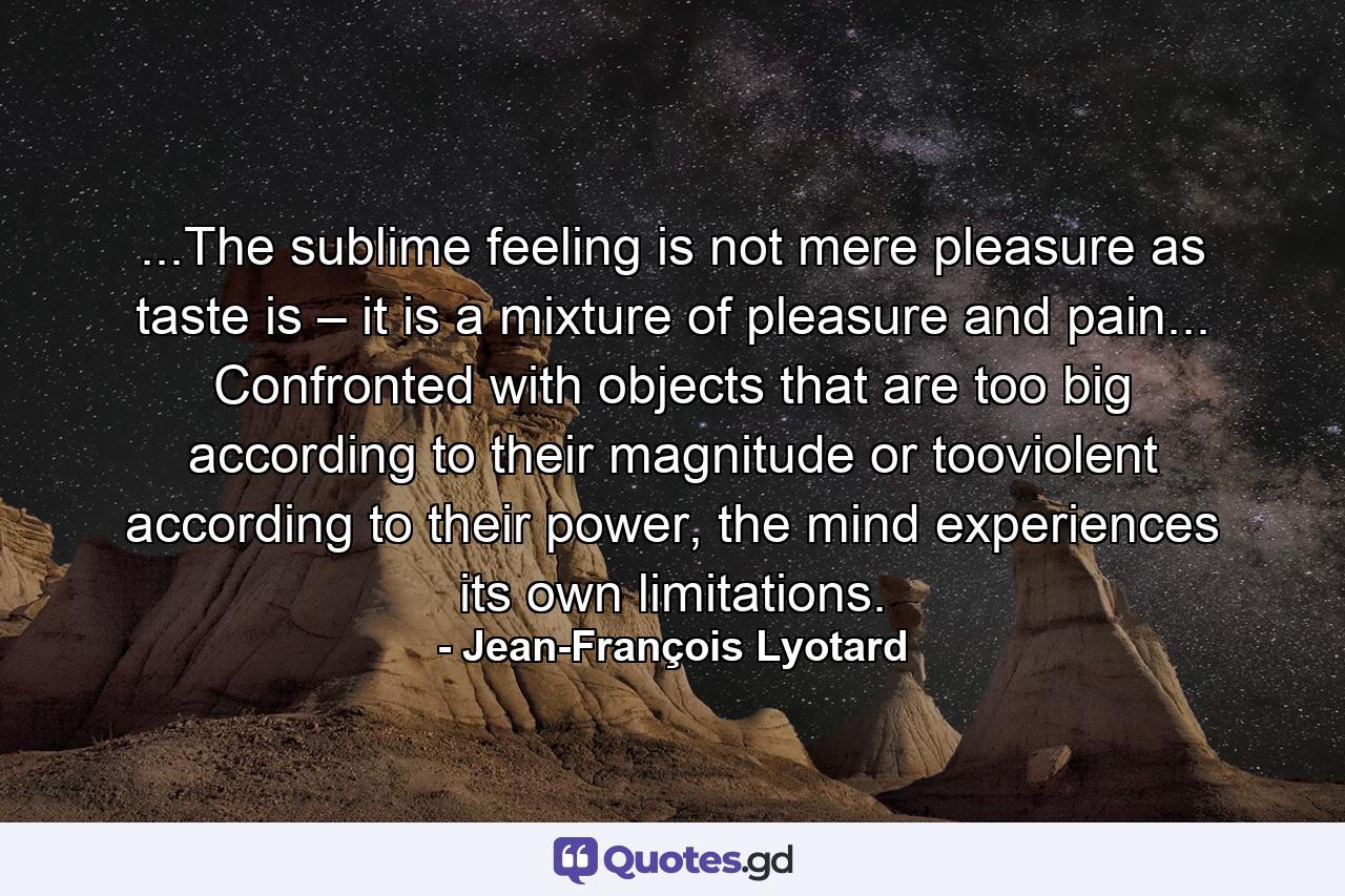 ...The sublime feeling is not mere pleasure as taste is – it is a mixture of pleasure and pain... Confronted with objects that are too big according to their magnitude or tooviolent according to their power, the mind experiences its own limitations. - Quote by Jean-François Lyotard