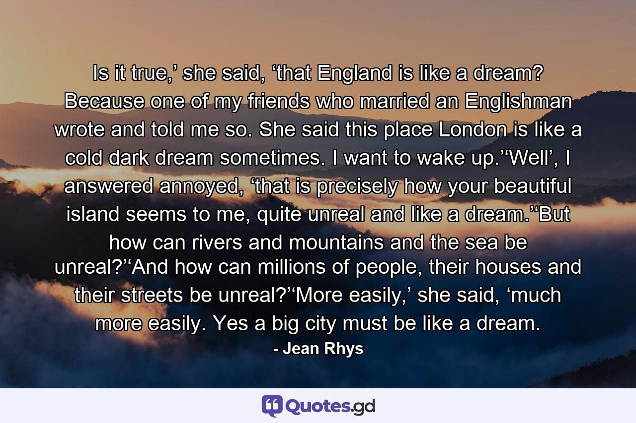 Is it true,’ she said, ‘that England is like a dream? Because one of my friends who married an Englishman wrote and told me so. She said this place London is like a cold dark dream sometimes. I want to wake up.’‘Well’, I answered annoyed, ‘that is precisely how your beautiful island seems to me, quite unreal and like a dream.’‘But how can rivers and mountains and the sea be unreal?’‘And how can millions of people, their houses and their streets be unreal?’‘More easily,’ she said, ‘much more easily. Yes a big city must be like a dream. - Quote by Jean Rhys