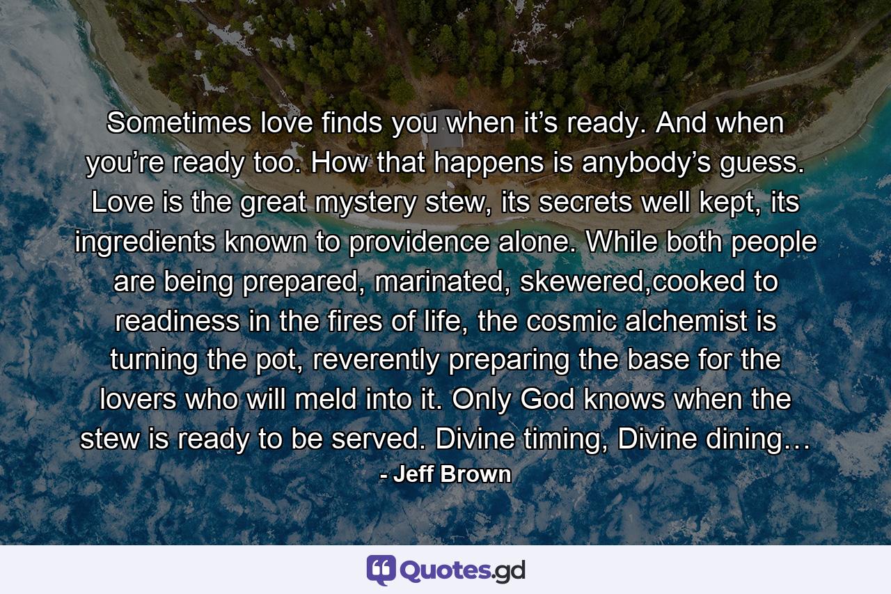 Sometimes love finds you when it’s ready. And when you’re ready too. How that happens is anybody’s guess. Love is the great mystery stew, its secrets well kept, its ingredients known to providence alone. While both people are being prepared, marinated, skewered,cooked to readiness in the fires of life, the cosmic alchemist is turning the pot, reverently preparing the base for the lovers who will meld into it. Only God knows when the stew is ready to be served. Divine timing, Divine dining… - Quote by Jeff Brown