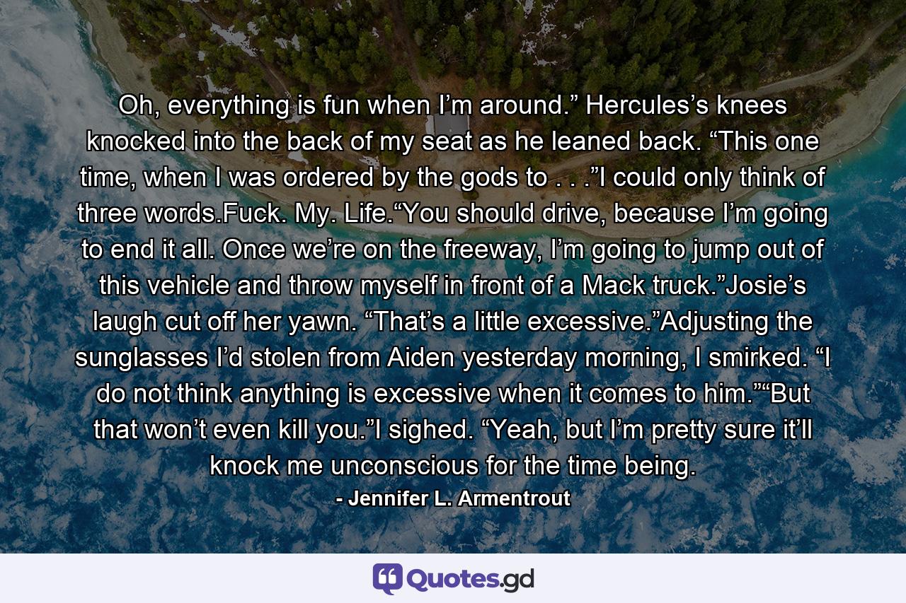 Oh, everything is fun when I’m around.” Hercules’s knees knocked into the back of my seat as he leaned back. “This one time, when I was ordered by the gods to . . .”I could only think of three words.Fuck. My. Life.“You should drive, because I’m going to end it all. Once we’re on the freeway, I’m going to jump out of this vehicle and throw myself in front of a Mack truck.”Josie’s laugh cut off her yawn. “That’s a little excessive.”Adjusting the sunglasses I’d stolen from Aiden yesterday morning, I smirked. “I do not think anything is excessive when it comes to him.”“But that won’t even kill you.”I sighed. “Yeah, but I’m pretty sure it’ll knock me unconscious for the time being. - Quote by Jennifer L. Armentrout