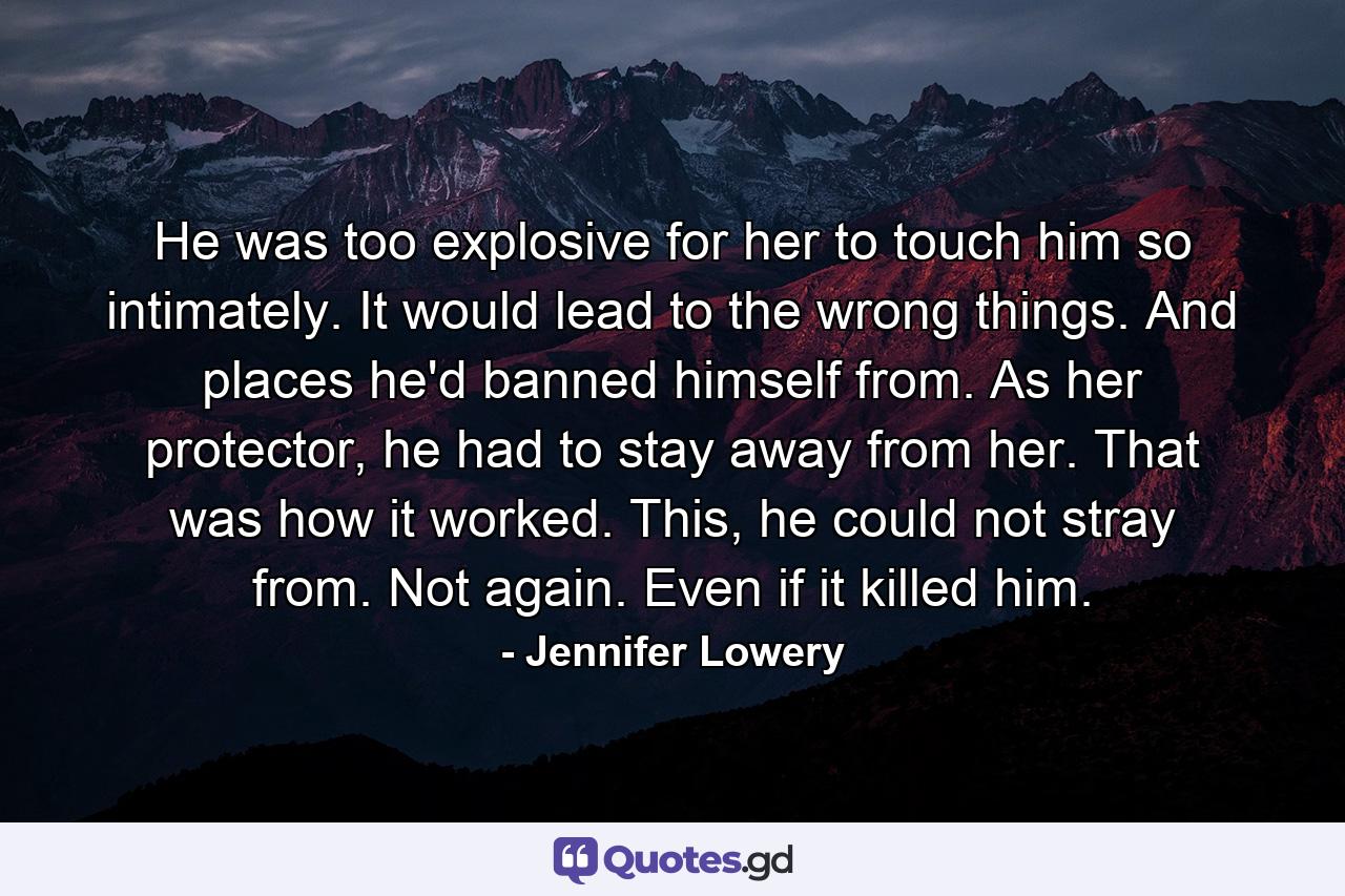 He was too explosive for her to touch him so intimately. It would lead to the wrong things. And places he'd banned himself from. As her protector, he had to stay away from her. That was how it worked. This, he could not stray from. Not again. Even if it killed him. - Quote by Jennifer Lowery