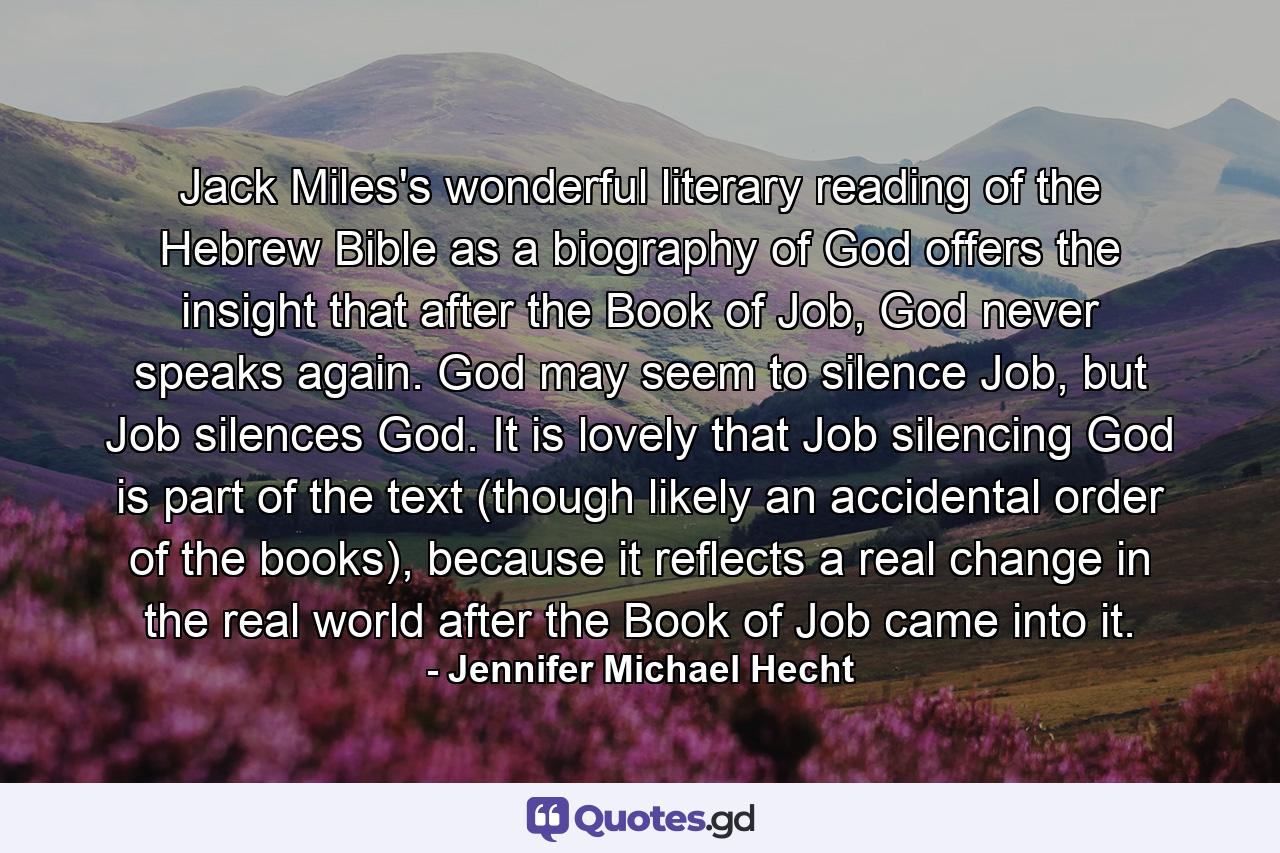 Jack Miles's wonderful literary reading of the Hebrew Bible as a biography of God offers the insight that after the Book of Job, God never speaks again. God may seem to silence Job, but Job silences God. It is lovely that Job silencing God is part of the text (though likely an accidental order of the books), because it reflects a real change in the real world after the Book of Job came into it. - Quote by Jennifer Michael Hecht