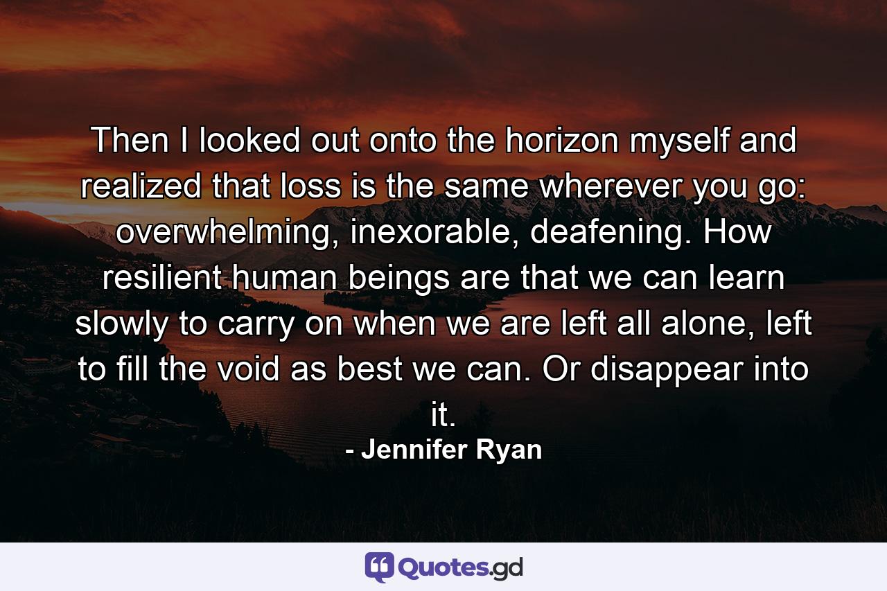 Then I looked out onto the horizon myself and realized that loss is the same wherever you go: overwhelming, inexorable, deafening. How resilient human beings are that we can learn slowly to carry on when we are left all alone, left to fill the void as best we can. Or disappear into it. - Quote by Jennifer Ryan