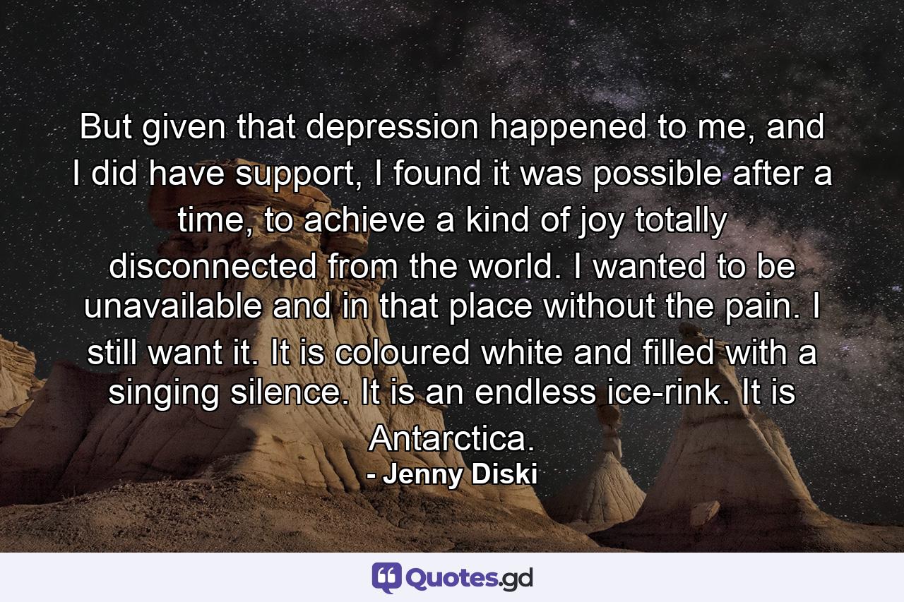 But given that depression happened to me, and I did have support, I found it was possible after a time, to achieve a kind of joy totally disconnected from the world. I wanted to be unavailable and in that place without the pain. I still want it. It is coloured white and filled with a singing silence. It is an endless ice-rink. It is Antarctica. - Quote by Jenny Diski