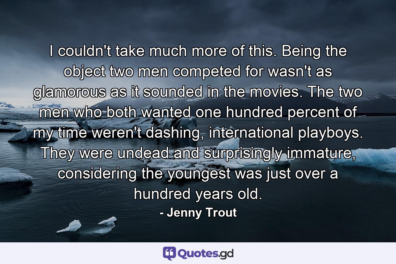 I couldn't take much more of this. Being the object two men competed for wasn't as glamorous as it sounded in the movies. The two men who both wanted one hundred percent of my time weren't dashing, international playboys. They were undead and surprisingly immature, considering the youngest was just over a hundred years old. - Quote by Jenny Trout