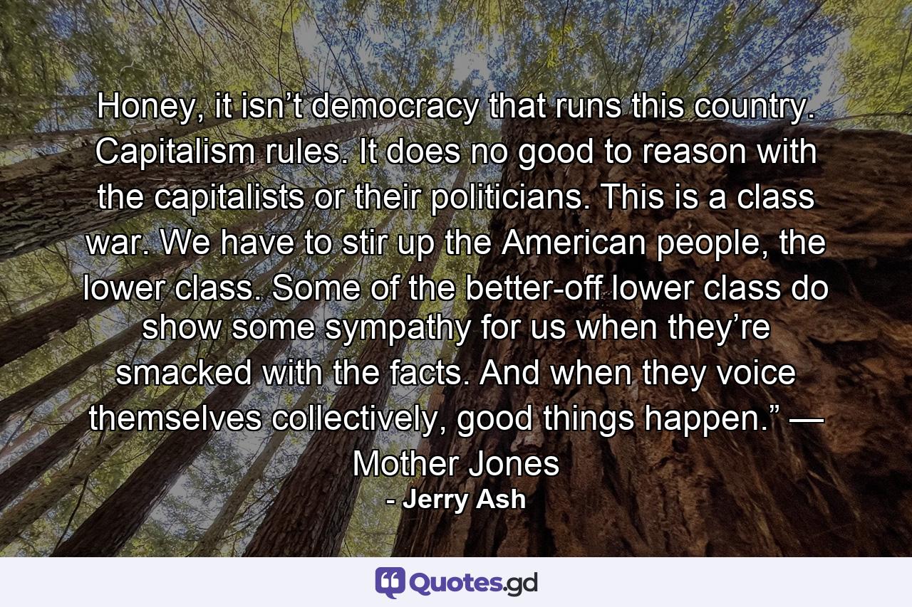 Honey, it isn’t democracy that runs this country. Capitalism rules. It does no good to reason with the capitalists or their politicians. This is a class war. We have to stir up the American people, the lower class. Some of the better-off lower class do show some sympathy for us when they’re smacked with the facts. And when they voice themselves collectively, good things happen.” — Mother Jones - Quote by Jerry Ash