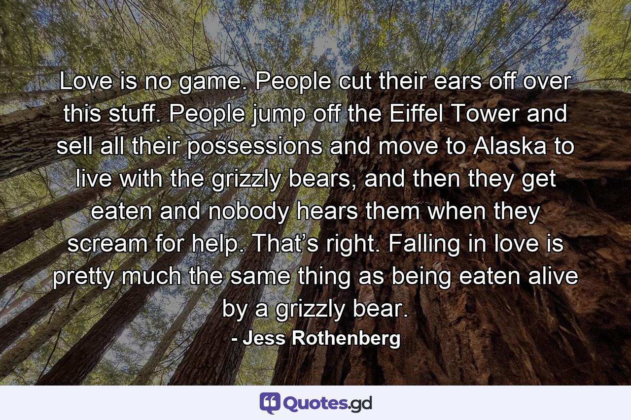 Love is no game. People cut their ears off over this stuff. People jump off the Eiffel Tower and sell all their possessions and move to Alaska to live with the grizzly bears, and then they get eaten and nobody hears them when they scream for help. That’s right. Falling in love is pretty much the same thing as being eaten alive by a grizzly bear. - Quote by Jess Rothenberg
