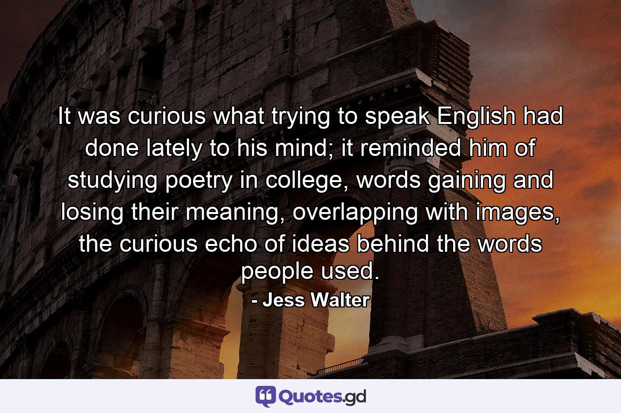 It was curious what trying to speak English had done lately to his mind; it reminded him of studying poetry in college, words gaining and losing their meaning, overlapping with images, the curious echo of ideas behind the words people used. - Quote by Jess Walter