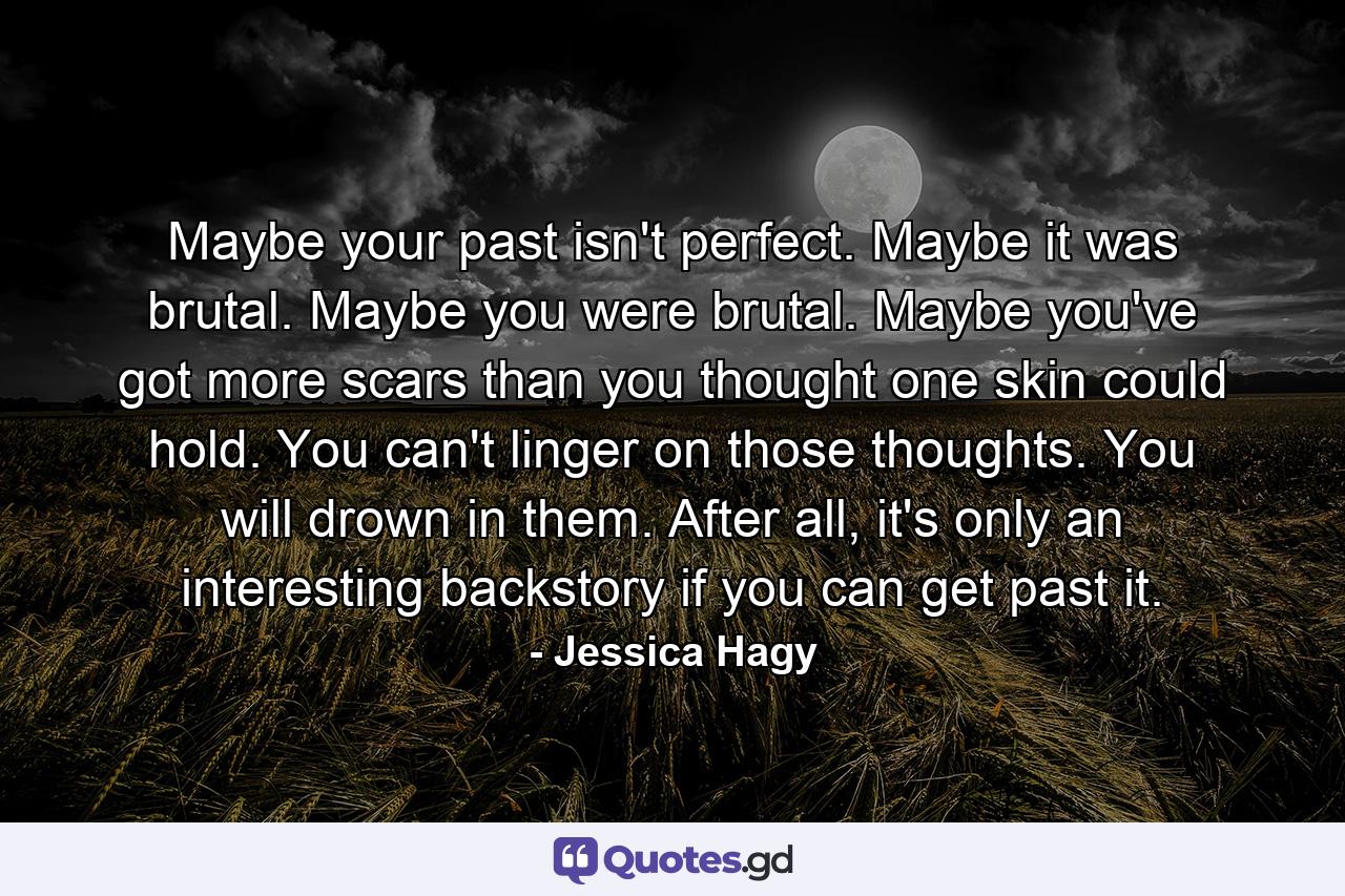 Maybe your past isn't perfect. Maybe it was brutal. Maybe you were brutal. Maybe you've got more scars than you thought one skin could hold. You can't linger on those thoughts. You will drown in them. After all, it's only an interesting backstory if you can get past it. - Quote by Jessica Hagy