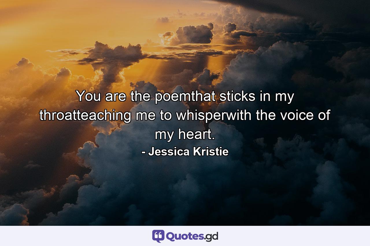 You are the poemthat sticks in my throatteaching me to whisperwith the voice of my heart. - Quote by Jessica Kristie