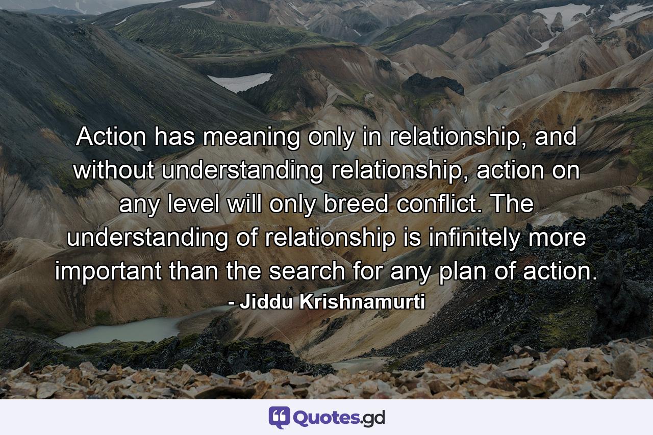 Action has meaning only in relationship, and without understanding relationship, action on any level will only breed conflict. The understanding of relationship is infinitely more important than the search for any plan of action. - Quote by Jiddu Krishnamurti