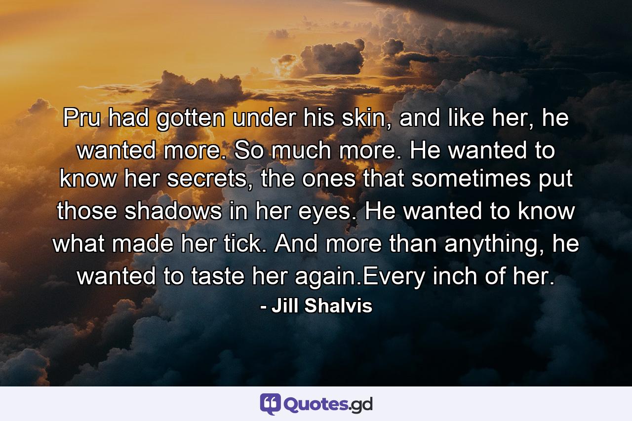 Pru had gotten under his skin, and like her, he wanted more. So much more. He wanted to know her secrets, the ones that sometimes put those shadows in her eyes. He wanted to know what made her tick. And more than anything, he wanted to taste her again.Every inch of her. - Quote by Jill Shalvis