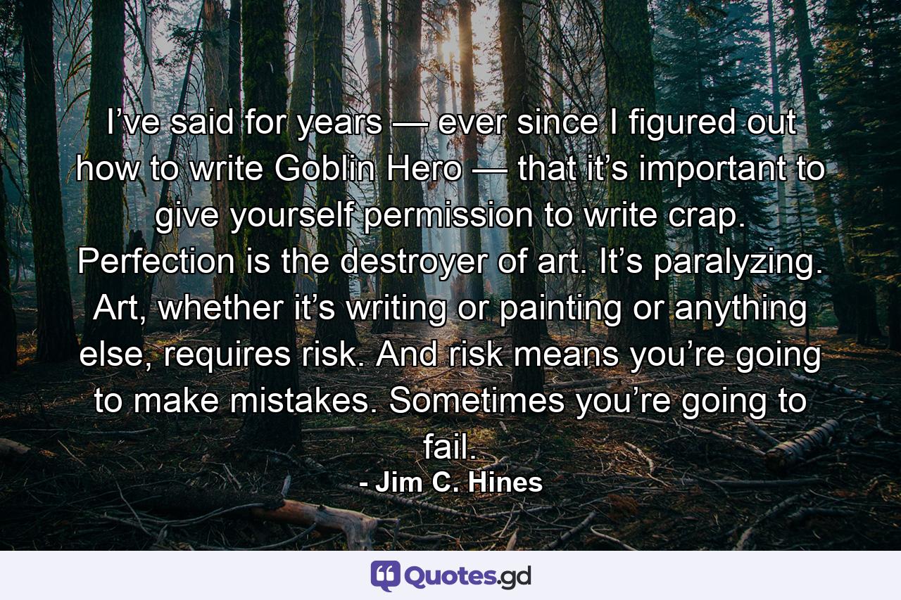 I’ve said for years — ever since I figured out how to write Goblin Hero — that it’s important to give yourself permission to write crap. Perfection is the destroyer of art. It’s paralyzing. Art, whether it’s writing or painting or anything else, requires risk. And risk means you’re going to make mistakes. Sometimes you’re going to fail. - Quote by Jim C. Hines