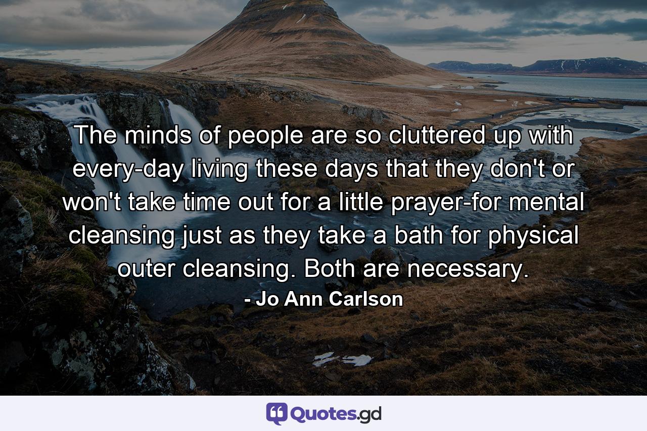 The minds of people are so cluttered up with every-day living these days that they don't  or won't  take time out for a little prayer-for mental cleansing  just as they take a bath for physical  outer cleansing. Both are necessary. - Quote by Jo Ann Carlson
