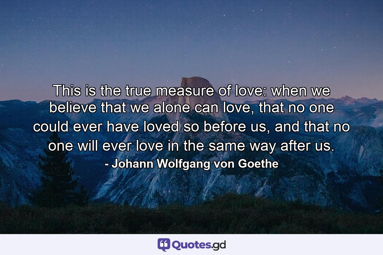 This is the true measure of love: when we believe that we alone can love, that no one could ever have loved so before us, and that no one will ever love in the same way after us. - Quote by Johann Wolfgang von Goethe