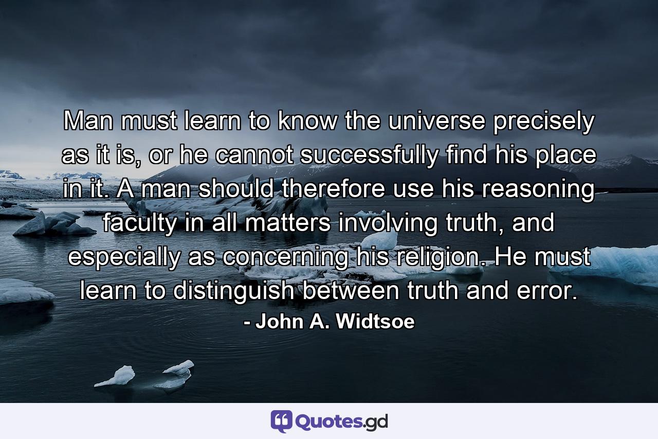 Man must learn to know the universe precisely as it is, or he cannot successfully find his place in it. A man should therefore use his reasoning faculty in all matters involving truth, and especially as concerning his religion. He must learn to distinguish between truth and error. - Quote by John A. Widtsoe