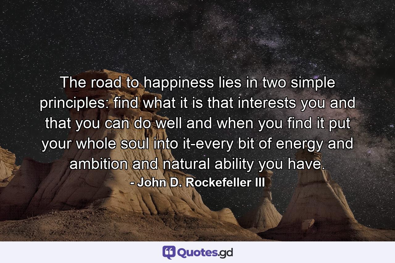 The road to happiness lies in two simple principles: find what it is that interests you and that you can do well  and when you find it  put your whole soul into it-every bit of energy and ambition and natural ability you have. - Quote by John D. Rockefeller III