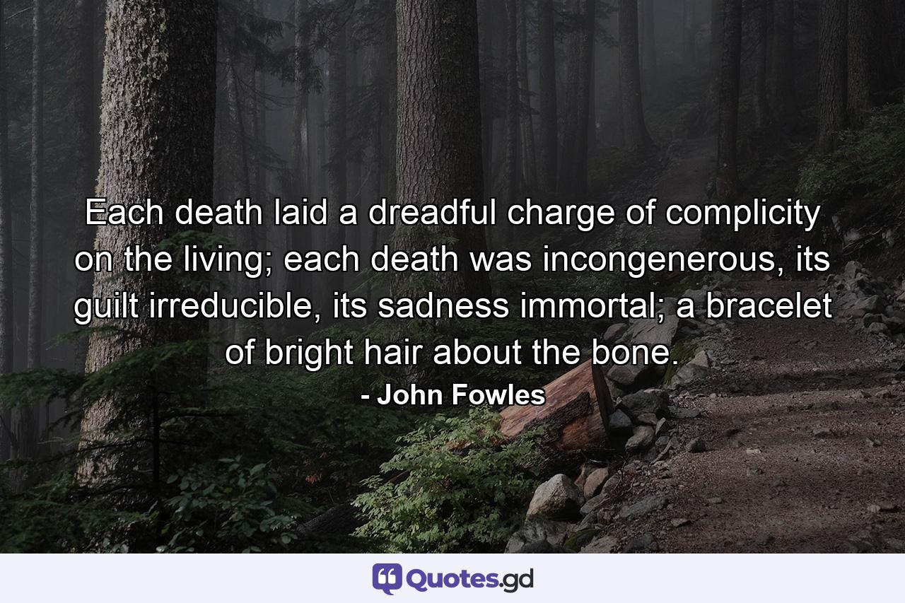 Each death laid a dreadful charge of complicity on the living; each death was incongenerous, its guilt irreducible, its sadness immortal; a bracelet of bright hair about the bone. - Quote by John Fowles